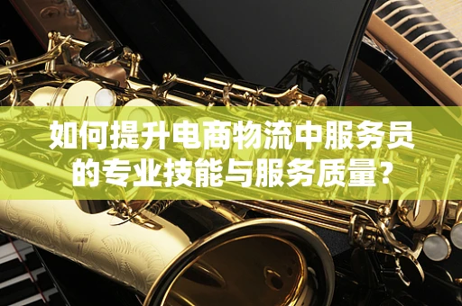如何提升电商物流中服务员的专业技能与服务质量？