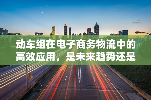 动车组在电子商务物流中的高效应用，是未来趋势还是技术挑战？