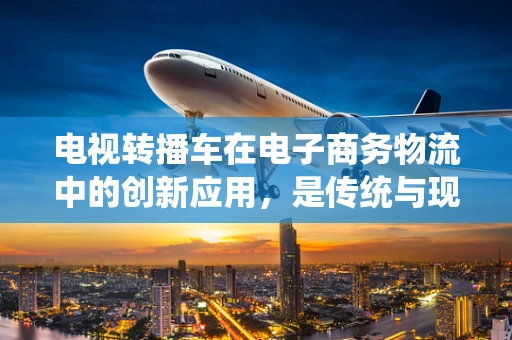 电视转播车在电子商务物流中的创新应用，是传统与现代的碰撞还是完美融合？