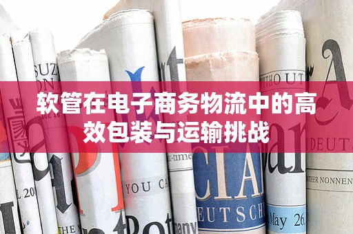 软管在电子商务物流中的高效包装与运输挑战