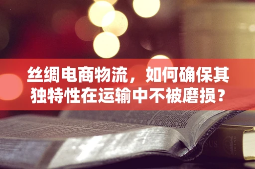 丝绸电商物流，如何确保其独特性在运输中不被磨损？