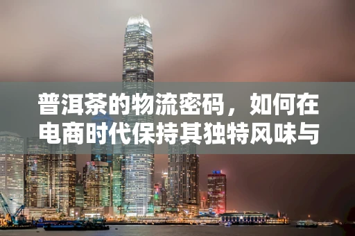 普洱茶的物流密码，如何在电商时代保持其独特风味与品质？
