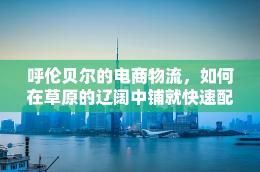 呼伦贝尔的电商物流，如何在草原的辽阔中铺就快速配送之路？