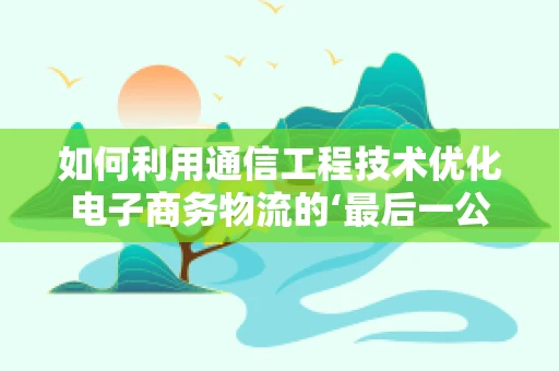 如何利用通信工程技术优化电子商务物流的‘最后一公里’配送？
