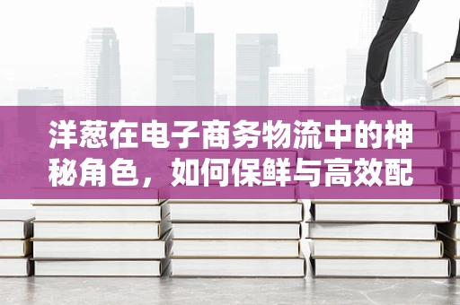 洋葱在电子商务物流中的神秘角色，如何保鲜与高效配送？