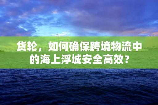 货轮，如何确保跨境物流中的海上浮城安全高效？