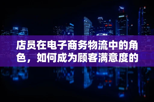 店员在电子商务物流中的角色，如何成为顾客满意度的关键？