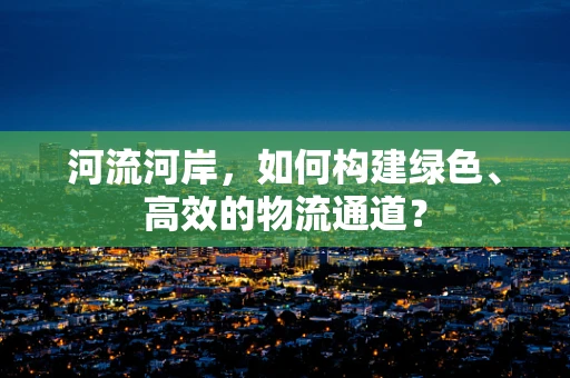 河流河岸，如何构建绿色、高效的物流通道？