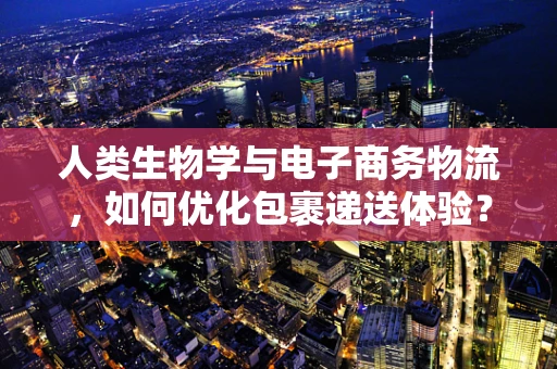 人类生物学与电子商务物流，如何优化包裹递送体验？