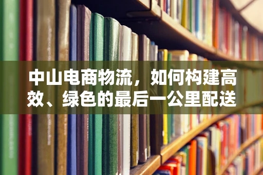 中山电商物流，如何构建高效、绿色的最后一公里配送网络？