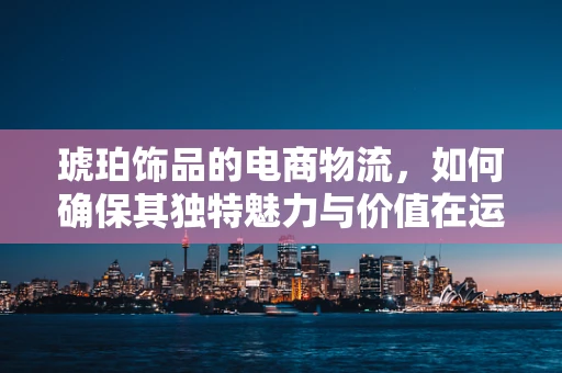 琥珀饰品的电商物流，如何确保其独特魅力与价值在运输中不受损？