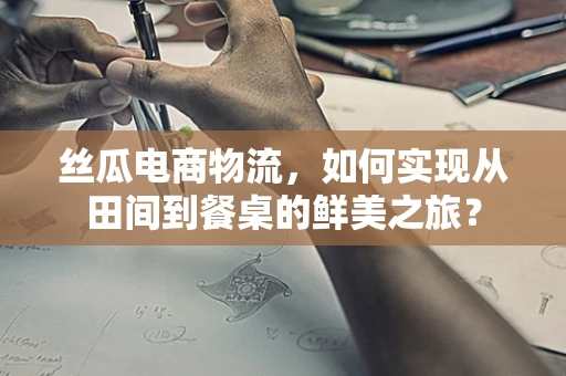 丝瓜电商物流，如何实现从田间到餐桌的鲜美之旅？