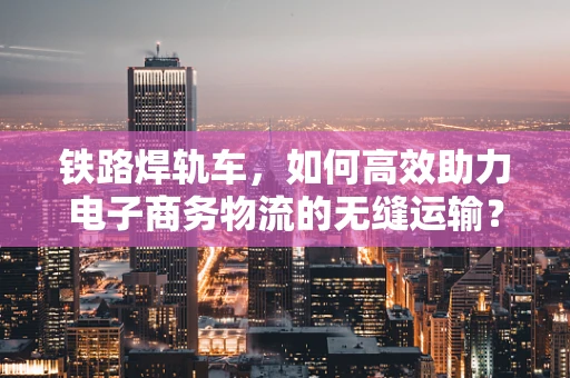 铁路焊轨车，如何高效助力电子商务物流的无缝运输？