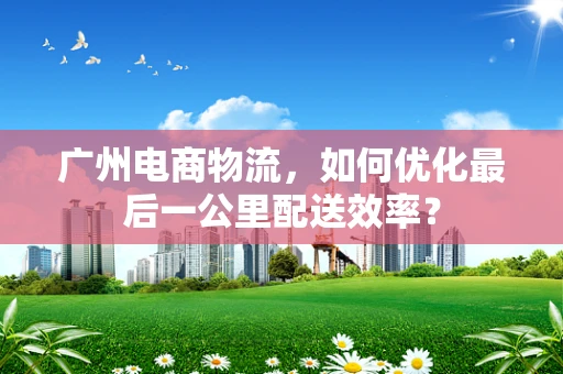 广州电商物流，如何优化最后一公里配送效率？