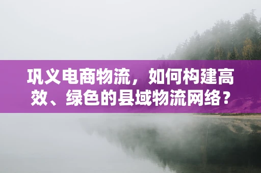 巩义电商物流，如何构建高效、绿色的县域物流网络？