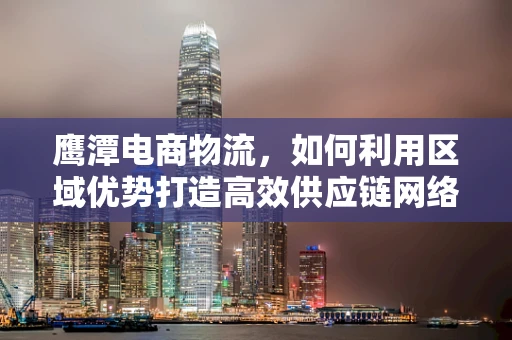 鹰潭电商物流，如何利用区域优势打造高效供应链网络？