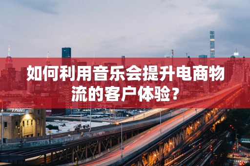 如何利用音乐会提升电商物流的客户体验？