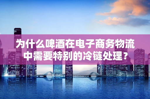 为什么啤酒在电子商务物流中需要特别的冷链处理？