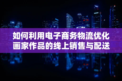 如何利用电子商务物流优化画家作品的线上销售与配送体验？