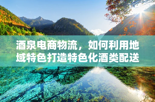 酒泉电商物流，如何利用地域特色打造特色化酒类配送服务？