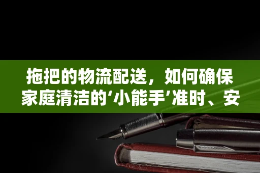 拖把的物流配送，如何确保家庭清洁的‘小能手’准时、安全抵达？