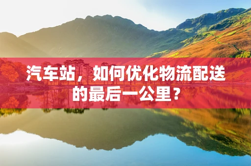 汽车站，如何优化物流配送的最后一公里？