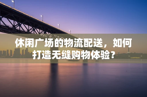 休闲广场的物流配送，如何打造无缝购物体验？