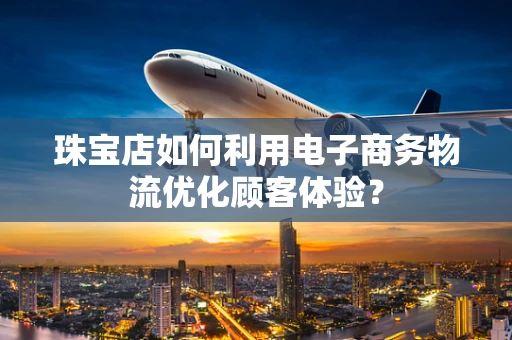 珠宝店如何利用电子商务物流优化顾客体验？