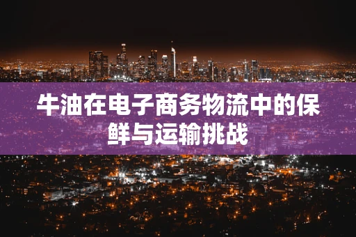 牛油在电子商务物流中的保鲜与运输挑战