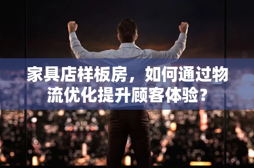 家具店样板房，如何通过物流优化提升顾客体验？