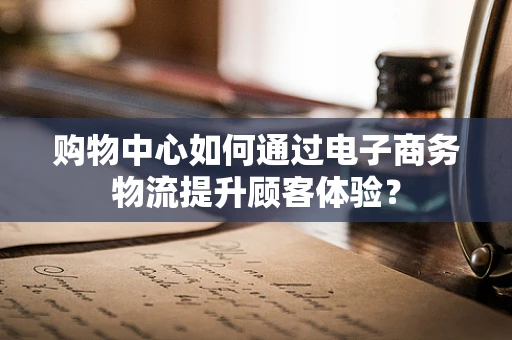 购物中心如何通过电子商务物流提升顾客体验？
