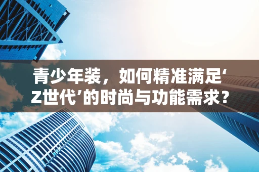 青少年装，如何精准满足‘Z世代’的时尚与功能需求？