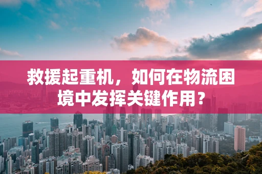 救援起重机，如何在物流困境中发挥关键作用？