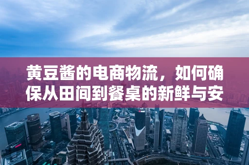 黄豆酱的电商物流，如何确保从田间到餐桌的新鲜与安全？