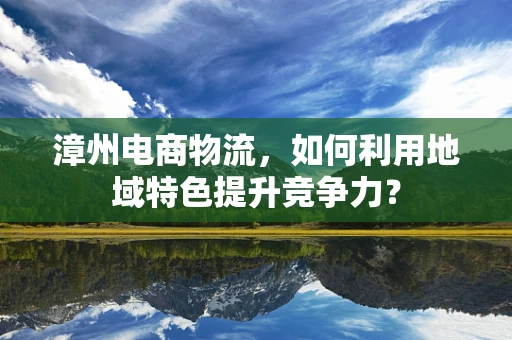 漳州电商物流，如何利用地域特色提升竞争力？