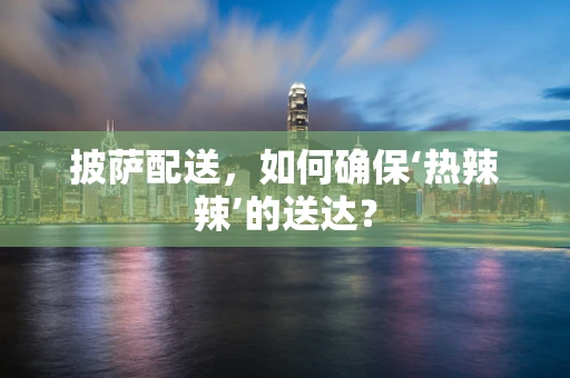 披萨配送，如何确保‘热辣辣’的送达？