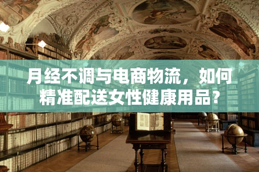 月经不调与电商物流，如何精准配送女性健康用品？