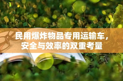 民用爆炸物品专用运输车，安全与效率的双重考量
