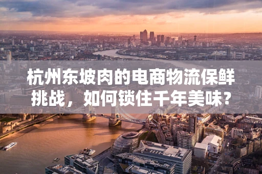 杭州东坡肉的电商物流保鲜挑战，如何锁住千年美味？