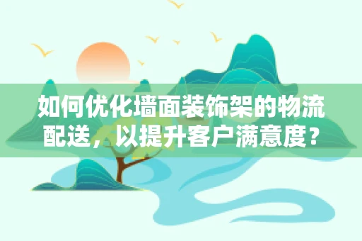 如何优化墙面装饰架的物流配送，以提升客户满意度？