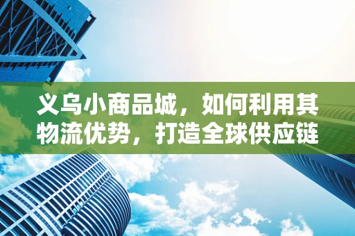 义乌小商品城，如何利用其物流优势，打造全球供应链的‘加速器’？