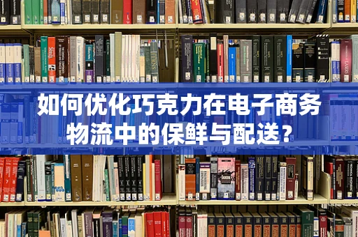 如何优化巧克力在电子商务物流中的保鲜与配送？