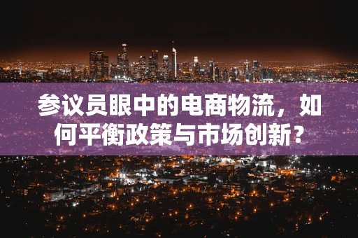 参议员眼中的电商物流，如何平衡政策与市场创新？