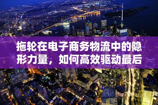 拖轮在电子商务物流中的隐形力量，如何高效驱动最后一公里？