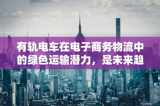 有轨电车在电子商务物流中的绿色运输潜力，是未来趋势还是昙花一现？