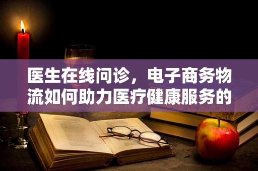 医生在线问诊，电子商务物流如何助力医疗健康服务的新模式？
