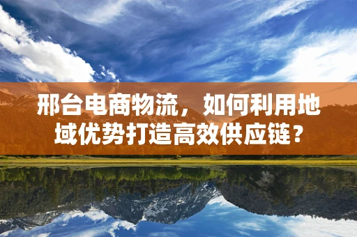 邢台电商物流，如何利用地域优势打造高效供应链？
