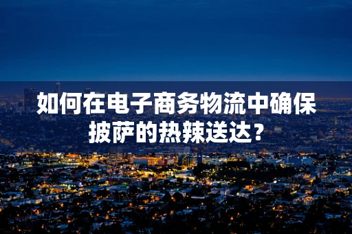 如何在电子商务物流中确保披萨的热辣送达？