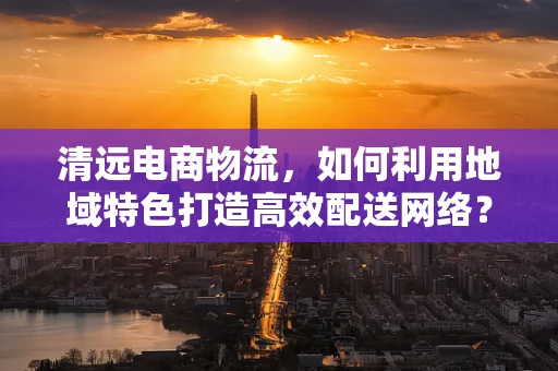 清远电商物流，如何利用地域特色打造高效配送网络？