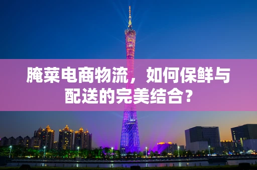 腌菜电商物流，如何保鲜与配送的完美结合？